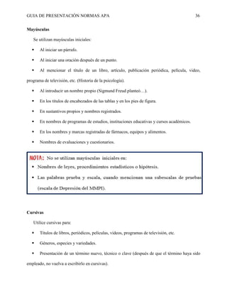 GUIA DE PRESENTACIÓN NORMAS APA 36 
Mayúsculas 
Se utilizan mayúsculas iniciales: 
 Al iniciar un párrafo. 
 Al iniciar una oración después de un punto. 
 Al mencionar el título de un libro, artículo, publicación periódica, película, video, programa de televisión, etc. (Historia de la psicología). 
 Al introducir un nombre propio (Sigmund Freud planteó…). 
 En los títulos de encabezados de las tablas y en los pies de figura. 
 En sustantivos propios y nombres registrados. 
 En nombres de programas de estudios, instituciones educativas y cursos académicos. 
 En los nombres y marcas registradas de fármacos, equipos y alimentos. 
 Nombres de evaluaciones y cuestionarios. 
Cursivas 
Utilice cursivas para: 
 Títulos de libros, periódicos, películas, videos, programas de televisión, etc. 
 Géneros, especies y variedades. 
 Presentación de un término nuevo, técnico o clave (después de que el término haya sido empleado, no vuelva a escribirlo en cursivas).  