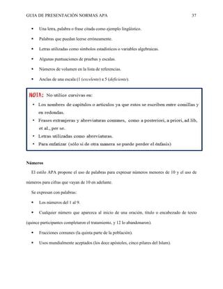 GUIA DE PRESENTACIÓN NORMAS APA 37 
 Una letra, palabra o frase citada como ejemplo lingüístico. 
 Palabras que puedan leerse erróneamente. 
 Letras utilizadas como símbolos estadísticos o variables algebraicas. 
 Algunas puntuaciones de pruebas y escalas. 
 Números de volumen en la lista de referencias. 
 Anclas de una escala (1 (excelente) a 5 (deficiente). 
Números 
El estilo APA propone el uso de palabras para expresar números menores de 10 y el uso de números para cifras que vayan de 10 en adelante. 
Se expresan con palabras: 
 Los números del 1 al 9. 
 Cualquier número que aparezca al inicio de una oración, título o encabezado de texto (quince participantes completaron el tratamiento, y 12 lo abandonaron). 
 Fracciones comunes (la quinta parte de la población). 
 Usos mundialmente aceptados (los doce apóstoles, cinco pilares del Islam). 
 