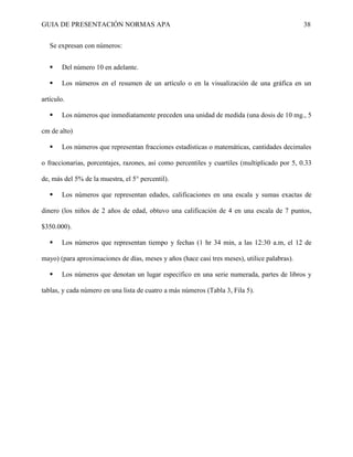GUIA DE PRESENTACIÓN NORMAS APA 38 
Se expresan con números: 
 Del número 10 en adelante. 
 Los números en el resumen de un artículo o en la visualización de una gráfica en un artículo. 
 Los números que inmediatamente preceden una unidad de medida (una dosis de 10 mg., 5 cm de alto) 
 Los números que representan fracciones estadísticas o matemáticas, cantidades decimales o fraccionarias, porcentajes, razones, así como percentiles y cuartiles (multiplicado por 5, 0.33 de, más del 5% de la muestra, el 5° percentil). 
 Los números que representan edades, calificaciones en una escala y sumas exactas de dinero (los niños de 2 años de edad, obtuvo una calificación de 4 en una escala de 7 puntos, $350.000). 
 Los números que representan tiempo y fechas (1 hr 34 min, a las 12:30 a.m, el 12 de mayo) (para aproximaciones de días, meses y años (hace casi tres meses), utilice palabras). 
 Los números que denotan un lugar específico en una serie numerada, partes de libros y tablas, y cada número en una lista de cuatro a más números (Tabla 3, Fila 5). 
 