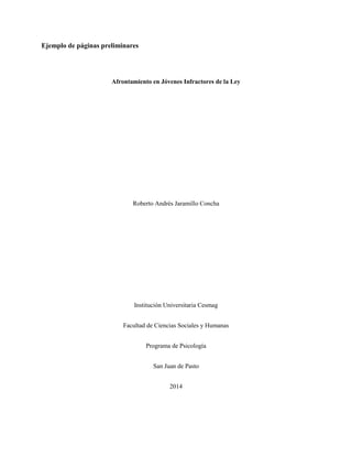 GUIA DE PRESENTACIÓN NORMAS APA 39 
Ejemplo de páginas preliminares 
Afrontamiento en Jóvenes Infractores de la Ley 
Roberto Andrés Jaramillo Concha 
Institución Universitaria Cesmag 
Facultad de Ciencias Sociales y Humanas 
Programa de Psicología 
San Juan de Pasto 
2014 
 