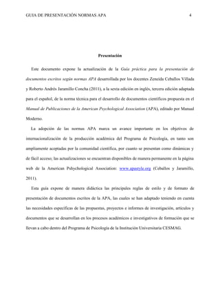 GUIA DE PRESENTACIÓN NORMAS APA 4 
Presentación 
Este documento expone la actualización de la Guía práctica para la presentación de documentos escritos según normas APA desarrollada por los docentes Zeneida Ceballos Villada y Roberto Andrés Jaramillo Concha (2011), a la sexta edición en inglés, tercera edición adaptada para el español, de la norma técnica para el desarrollo de documentos científicos propuesta en el Manual de Publicaciones de la American Psychological Association (APA), editado por Manual Moderno. 
La adopción de las normas APA marca un avance importante en los objetivos de internacionalización de la producción académica del Programa de Psicología, en tanto son ampliamente aceptadas por la comunidad científica, por cuanto se presentan como dinámicas y de fácil acceso; las actualizaciones se encuentran disponibles de manera permanente en la página web de la American Pshychological Association: www.apastyle.org (Ceballos y Jaramillo, 2011). 
Esta guía expone de manera didáctica las principales reglas de estilo y de formato de presentación de documentos escritos de la APA, las cuales se han adaptado teniendo en cuenta las necesidades específicas de las propuestas, proyectos e informes de investigación, artículos y documentos que se desarrollan en los procesos académicos e investigativos de formación que se llevan a cabo dentro del Programa de Psicología de la Institución Universitaria CESMAG. 
 