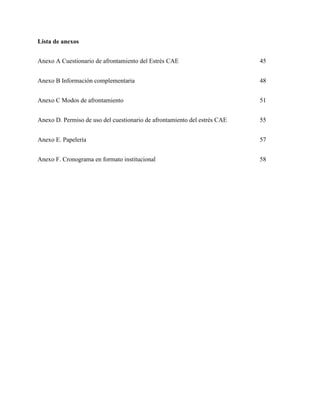 GUIA DE PRESENTACIÓN NORMAS APA 45 
Lista de anexos 
Anexo A Cuestionario de afrontamiento del Estrés CAE 45 
Anexo B Información complementaria 48 
Anexo C Modos de afrontamiento 51 
Anexo D. Permiso de uso del cuestionario de afrontamiento del estrés CAE 55 
Anexo E. Papelería 
57 
Anexo F. Cronograma en formato institucional 58 
 