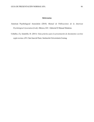 GUIA DE PRESENTACIÓN NORMAS APA 46 
Referencias 
American Psychologycal Association (2010). Manual de Publicaciones de la American Psychological Association (6 ed.). México, D.F.: Editorial El Manual Moderno. 
Ceballos, Z.y Jaramillo, R. (2011). Guía práctica para la presentación de documentos escritos según normas APA. San Juan de Pasto: Institución Universitaria Cesmag 
