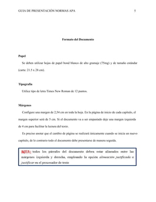 GUIA DE PRESENTACIÓN NORMAS APA 5 
Formato del Documento 
Papel 
Se deben utilizar hojas de papel bond blanco de alto gramaje (75mg) y de tamaño estándar (carta: 21.5 x 28 cm). 
Tipografía 
Utilice tipo de letra Times New Roman de 12 puntos. 
Márgenes 
Configure una margen de 2,54 cm en toda la hoja. En la página de inicio de cada capítulo, el margen superior será de 5 cm. Si el documento va a ser empastado deje una margen izquierda de 4 cm para facilitar la lectura del texto. 
Es preciso anotar que el cambio de página se realizará únicamente cuando se inicia un nuevo capítulo, de lo contrario todo el documento debe presentarse de manera seguida. 
 