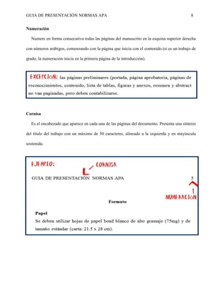 GUIA DE PRESENTACIÓN NORMAS APA 8 
Numeración 
Numere en forma consecutiva todas las páginas del manuscrito en la esquina superior derecha con números arábigos, comenzando con la página que inicia con el contenido (si es un trabajo de grado, la numeración inicia en la primera página de la introducción). 
Cornisa 
Es el encabezado que aparece en cada una de las páginas del documento. Presenta una síntesis del título del trabajo con un máximo de 50 caracteres, alineado a la izquierda y en mayúscula sostenida. 
 
