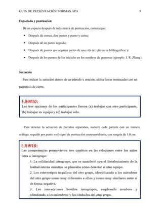 GUIA DE PRESENTACIÓN NORMAS APA 9 
Espaciado y puntuación 
Dé un espacio después de toda marca de puntuación, como sigue: 
 Después de comas, dos puntos y punto y coma; 
 Después de un punto seguido; 
 Después de puntos que separen partes de una cita de referencia bibliográfica; y 
 Después de los puntos de las iniciales en los nombres de personas (ejemplo: J. R. Zhang). 
Seriación 
Para indicar la seriación dentro de un párrafo u oración, utilice letras minúsculas con un paréntesis de cierre. 
Para denotar la seriación de párrafos separados, numere cada párrafo con un número arábigo, seguido por punto o el signo de puntuación correspondiente, con sangría de 1,0 cm.  