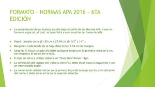 FORMATO – NORMAS APA 2016 – 6TA
EDICIÓN
 La presentación de un trabajo escrito bajo el estilo de las Normas APA, tiene un
formato especial, el cual se describirá a continuación de forma detalla:
 Papel: tamaño carta (21.59 cm x 27.94 cm (8 1/2” x 11”)).
 Márgenes: Cada borde de la hoja debe tener 2.54 cm de margen.
 Sangría: Al iniciar un párrafo debe aplicarse sangría en la primera línea de 5 cm,
con respecto al borde de la hoja.
 El tipo de letra a utilizar deberá ser Times New Roman 12pt.
 La alineación del cuerpo del trabajo científico debe estar hacia la izquierda y con
un interlineado doble.
 La numeración deberá iniciar en la primera hoja del trabajo escrito y la ubicación
del número debe estar en la parte superior derecha.
 