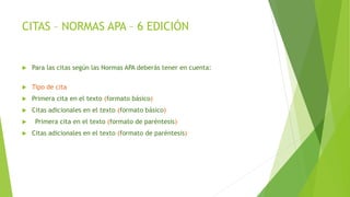 CITAS – NORMAS APA – 6 EDICIÓN
 Para las citas según las Normas APA deberás tener en cuenta:
 Tipo de cita
 Primera cita en el texto (formato básico)
 Citas adicionales en el texto (formato básico)
 Primera cita en el texto (formato de paréntesis)
 Citas adicionales en el texto (formato de paréntesis)
 