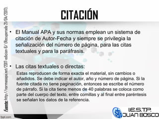 CITACIÓN
• El Manual APA y sus normas emplean un sistema de
citación de Autor-Fecha y siempre se privilegia la
señalización del número de página, para las citas
textuales y para la paráfrasis.
• Las citas textuales o directas:
Estas reproducen de forma exacta el material, sin cambios o
añadidos. Se debe indicar el autor, año y número de página. Si la
fuente citada no tiene paginación, entonces se escribe el número
de párrafo. Si la cita tiene menos de 40 palabras se coloca como
parte del cuerpo del texto, entre comillas y al final entre paréntesis
se señalan los datos de la referencia.
Fuente:Fuente:http://normasapa.net/2017-edicion-6/(Recuperado21/04/2017).
 