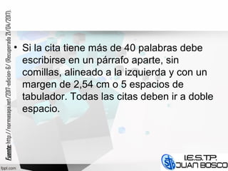 • Si la cita tiene más de 40 palabras debe
escribirse en un párrafo aparte, sin
comillas, alineado a la izquierda y con un
margen de 2,54 cm o 5 espacios de
tabulador. Todas las citas deben ir a doble
espacio.
Fuente:Fuente:http://normasapa.net/2017-edicion-6/(Recuperado21/04/2017).
 
