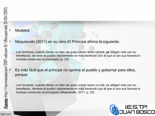 • Modelos
• Maquiavelo (2011) en su obra El Príncipe afirma lo siguiente:
Los hombres, cuando tienen un bien de quien creían tener un mal, se obligan más con su
benefactor, deviene el pueblo rápidamente en más benévolo con él que si con sus favores lo
hubiese conducido al principado (p. 23)
• Es más fácil que el príncipe no oprima al pueblo y gobernar para ellos,
porque:
Los hombres, cuando tienen un bien de quien creían tener un mal, se obligan más con su
benefactor, deviene el pueblo rápidamente en más benévolo con él que si con sus favores lo
hubiese conducido al principado (Maquiavelo, 2011, p. 23)
Fuente:Fuente:http://normasapa.net/2017-edicion-6/(Recuperado21/04/2017).
 