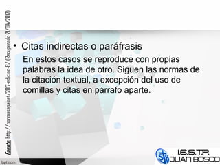 • Citas indirectas o paráfrasis
En estos casos se reproduce con propias
palabras la idea de otro. Siguen las normas de
la citación textual, a excepción del uso de
comillas y citas en párrafo aparte.
Fuente:Fuente:http://normasapa.net/2017-edicion-6/(Recuperado21/04/2017).
 