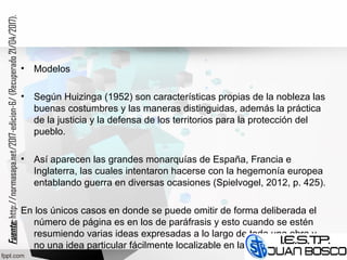 • Modelos
• Según Huizinga (1952) son características propias de la nobleza las
buenas costumbres y las maneras distinguidas, además la práctica
de la justicia y la defensa de los territorios para la protección del
pueblo.
• Así aparecen las grandes monarquías de España, Francia e
Inglaterra, las cuales intentaron hacerse con la hegemonía europea
entablando guerra en diversas ocasiones (Spielvogel, 2012, p. 425).
En los únicos casos en donde se puede omitir de forma deliberada el
número de página es en los de paráfrasis y esto cuando se estén
resumiendo varias ideas expresadas a lo largo de toda una obra y
no una idea particular fácilmente localizable en la fuente citada.
Fuente:Fuente:http://normasapa.net/2017-edicion-6/(Recuperado21/04/2017).
 