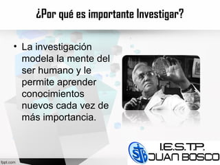 ¿Por qué es importante Investigar?
• La investigación
modela la mente del
ser humano y le
permite aprender
conocimientos
nuevos cada vez de
más importancia.
 