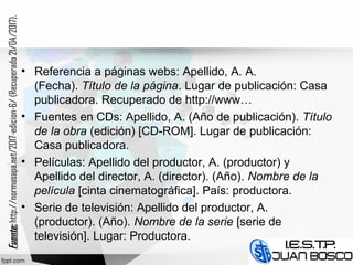 • Referencia a páginas webs: Apellido, A. A.
(Fecha). Título de la página. Lugar de publicación: Casa
publicadora. Recuperado de http://www…
• Fuentes en CDs: Apellido, A. (Año de publicación). Título
de la obra (edición) [CD-ROM]. Lugar de publicación:
Casa publicadora.
• Películas: Apellido del productor, A. (productor) y
Apellido del director, A. (director). (Año). Nombre de la
película [cinta cinematográfica]. País: productora.
• Serie de televisión: Apellido del productor, A.
(productor). (Año). Nombre de la serie [serie de
televisión]. Lugar: Productora.
Fuente:Fuente:http://normasapa.net/2017-edicion-6/(Recuperado21/04/2017).
 