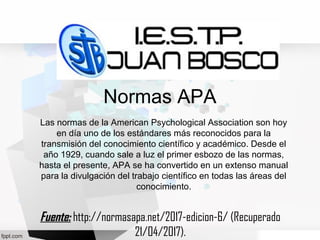 Normas APA
Las normas de la American Psychological Association son hoy
en día uno de los estándares más reconocidos para la
transmisión del conocimiento científico y académico. Desde el
año 1929, cuando sale a luz el primer esbozo de las normas,
hasta el presente, APA se ha convertido en un extenso manual
para la divulgación del trabajo científico en todas las áreas del
conocimiento.
Fuente:Fuente: http://normasapa.net/2017-edicion-6/ (Recuperado
21/04/2017).
 