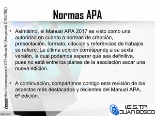 Normas APA
• Asimismo, el Manual APA 2017 es visto como una
autoridad en cuanto a normas de creación,
presentación, formato, citación y referencias de trabajos
se refiere. La última edición corresponde a su sexta
versión, la cual podemos esperar que sea definitiva,
pues no está entre los planes de la asociación sacar una
nueva edición.
• A continuación, compartimos contigo esta revisión de los
aspectos más destacados y recientes del Manual APA,
6ª edición.
Fuente:Fuente:http://normasapa.net/2017-edicion-6/(Recuperado21/04/2017).
 