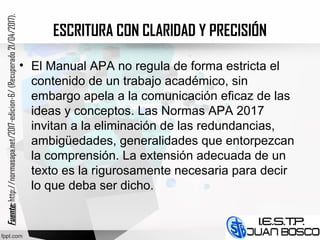 ESCRITURA CON CLARIDAD Y PRECISIÓN
• El Manual APA no regula de forma estricta el
contenido de un trabajo académico, sin
embargo apela a la comunicación eficaz de las
ideas y conceptos. Las Normas APA 2017
invitan a la eliminación de las redundancias,
ambigüedades, generalidades que entorpezcan
la comprensión. La extensión adecuada de un
texto es la rigurosamente necesaria para decir
lo que deba ser dicho.
Fuente:Fuente:http://normasapa.net/2017-edicion-6/(Recuperado21/04/2017).
 