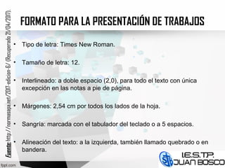 FORMATO PARA LA PRESENTACIÓN DE TRABAJOS
• Tipo de letra: Times New Roman.
• Tamaño de letra: 12.
• Interlineado: a doble espacio (2,0), para todo el texto con única
excepción en las notas a pie de página.
• Márgenes: 2,54 cm por todos los lados de la hoja.
• Sangría: marcada con el tabulador del teclado o a 5 espacios.
• Alineación del texto: a la izquierda, también llamado quebrado o en
bandera.
Fuente:Fuente:http://normasapa.net/2017-edicion-6/(Recuperado21/04/2017).
 