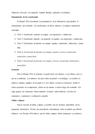 Alineación del texto: a la izquierda, también llamado quebrado o en bandera.
Organización de los encabezados
El Manual APA recomienda la jerarquización de la información para facilitar el
ordenamiento del contenido. Los encabezados no llevan números, ni tampoco mayúsculas
sostenidas.
 Nivel 1: Encabezado centrado en negrita, con mayúsculas y minúsculas
 Nivel 2: Encabezado alineado a la izquierda en negritas con mayúsculas y minúsculas
 Nivel 3: Encabezado de párrafo con sangría, negritas, mayúsculas, minúsculas y punto
final.
 Nivel 4: Encabezado de párrafo con sangría, negritas, cursivas, mayúsculas,
minúsculas y punto final.
 Nivel 5: Encabezado de párrafo con sangría, cursivas, mayúsculas, minúsculas y
punto final.
Seriación
Para el Manual APA, la seriación se puede hacer con números o con viñetas, pero su
uso no es indistinto. Los números son para orden secuencial o cronológico, se escriben en
números arábigos seguidos de un punto (1.). Las viñetas son para la seriaciones donde el
orden secuencial no es importante, deben ser las mismas a todo lo largo del contenido. Por
regla general, las seriaciones deben mantener el mismo orden sintáctico en todos los
enunciados y mantenerse en alineación paralela.
Tablas y figuras
Para la creación de tablas y figuras es posible usar los formatos disponibles de los
programas electrónicos. No hay una prescripción determinante sobre el modelo que debería
utilizarse. Las Normas APA indican que las tablas y figuras deben enumerarse con números
 