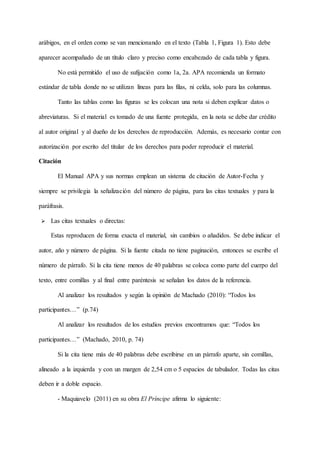 arábigos, en el orden como se van mencionando en el texto (Tabla 1, Figura 1). Esto debe
aparecer acompañado de un título claro y preciso como encabezado de cada tabla y figura.
No está permitido el uso de sufijación como 1a, 2a. APA recomienda un formato
estándar de tabla donde no se utilizan líneas para las filas, ni celda, solo para las columnas.
Tanto las tablas como las figuras se les colocan una nota si deben explicar datos o
abreviaturas. Si el material es tomado de una fuente protegida, en la nota se debe dar crédito
al autor original y al dueño de los derechos de reproducción. Además, es necesario contar con
autorización por escrito del titular de los derechos para poder reproducir el material.
Citación
El Manual APA y sus normas emplean un sistema de citación de Autor-Fecha y
siempre se privilegia la señalización del número de página, para las citas textuales y para la
paráfrasis.
 Las citas textuales o directas:
Estas reproducen de forma exacta el material, sin cambios o añadidos. Se debe indicar el
autor, año y número de página. Si la fuente citada no tiene paginación, entonces se escribe el
número de párrafo. Si la cita tiene menos de 40 palabras se coloca como parte del cuerpo del
texto, entre comillas y al final entre paréntesis se señalan los datos de la referencia.
Al analizar los resultados y según la opinión de Machado (2010): “Todos los
participantes…” (p.74)
Al analizar los resultados de los estudios previos encontramos que: “Todos los
participantes…” (Machado, 2010, p. 74)
Si la cita tiene más de 40 palabras debe escribirse en un párrafo aparte, sin comillas,
alineado a la izquierda y con un margen de 2,54 cm o 5 espacios de tabulador. Todas las citas
deben ir a doble espacio.
- Maquiavelo (2011) en su obra El Príncipe afirma lo siguiente:
 