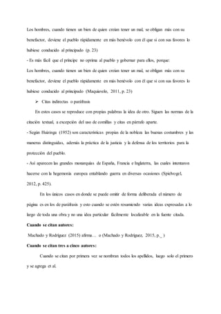 Los hombres, cuando tienen un bien de quien creían tener un mal, se obligan más con su
benefactor, deviene el pueblo rápidamente en más benévolo con él que si con sus favores lo
hubiese conducido al principado (p. 23)
- Es más fácil que el príncipe no oprima al pueblo y gobernar para ellos, porque:
Los hombres, cuando tienen un bien de quien creían tener un mal, se obligan más con su
benefactor, deviene el pueblo rápidamente en más benévolo con él que si con sus favores lo
hubiese conducido al principado (Maquiavelo, 2011, p. 23)
 Citas indirectas o paráfrasis
En estos casos se reproduce con propias palabras la idea de otro. Siguen las normas de la
citación textual, a excepción del uso de comillas y citas en párrafo aparte.
- Según Huizinga (1952) son características propias de la nobleza las buenas costumbres y las
maneras distinguidas, además la práctica de la justicia y la defensa de los territorios para la
protección del pueblo.
- Así aparecen las grandes monarquías de España, Francia e Inglaterra, las cuales intentaron
hacerse con la hegemonía europea entablando guerra en diversas ocasiones (Spielvogel,
2012, p. 425).
En los únicos casos en donde se puede omitir de forma deliberada el número de
página es en los de paráfrasis y esto cuando se estén resumiendo varias ideas expresadas a lo
largo de toda una obra y no una idea particular fácilmente localizable en la fuente citada.
Cuando se citan autores:
Machado y Rodríguez (2015) afirma… o (Machado y Rodríguez, 2015, p._ )
Cuando se citan tres a cinco autores:
Cuando se citan por primera vez se nombran todos los apellidos, luego solo el primero
y se agrega et al.
 