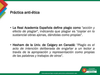 Práctica anti-ética
• La Real Academia Española define plagio como "acción y
efecto de plagiar", indicando que plagiar es "copiar en lo
sustancial obras ajenas, dándolas como propias".
• Hexham de la Univ. de Calgary en Canadá: "Plagio es el
acto de intención deliberada de engañar a un lector a
través de la apropiación y representación como propias
de las palabras y trabajos de otros".
 