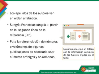 • Los apellidos de los autores van
en orden alfabético.
• Sangría Francesa: sangría a partir
de la segunda línea de la
referencia (0,5).
• Para la referenciación de números
o volúmenes de algunas
publicaciones es necesario usar
números arábigos y no romanos.
Las referencias son un listado
con la información completa
de las fuentes citadas en el
texto.
 
