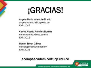 ¡GRACIAS!
Ángela María Valencia Giraldo
angela.valencia@ucp.edu.co
EXT: 1049
Carlos Alberto Ramírez Noreña
carlos.ramirez@ucp.edu.co
EXT: 3019
Daniel Stiven Gálvez
daniel.galvez@ucp.edu.co
EXT: 3031
acompaacademico@ucp.edu.co
 