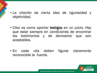 • La citación da cierta idea de rigurosidad y
objetividad.
• Citar es como aportar testigos en un juicio. Hay
que estar siempre en condiciones de encontrar
los testimonios y de demostrar que son
aceptables.
• En cada cita deben figurar claramente
reconocible la fuente.
 