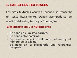 1. LAS CITAS TEXTUALES
Las citas textuales ocurren cuando se transcribe
un texto literalmente. Deben acompañarse del
apellido del autor, fecha y N° de página.
Cita directa de 0 a 40 palabras
- Se pone en el mismo párrafo.
- Se pone entre comillas.
- Se pone el apellido del autor, el año y el
número de la página.
- Se pone en la bibliografía una referencia
completa.
 