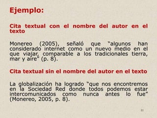 11
Ejemplo:
Cita textual con el nombre del autor en el
texto
Monereo (2005), señaló que “algunos han
considerado internet como un nuevo medio en el
que viajar, comparable a los tradicionales tierra,
mar y aire” (p. 8).
Cita textual sin el nombre del autor en el texto
La globalización ha logrado “que nos encontremos
en la Sociedad Red donde todos podemos estar
intercomunicados como nunca antes lo fue”
(Monereo, 2005, p. 8).
 