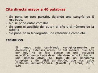 12
Cita directa mayor a 40 palabras
- Se pone en otro párrafo, dejando una sangría de 5
espacios.
- No se pone entre comillas.
- Se pone el apellido del autor, el año y el número de la
página.
- Se pone en la bibliografía una referencia completa.
EJEMPLOS
El mundo está cambiando vertiginosamente en
diversas y extensas áreas, de tal manera que hoy
por hoy no es fácil pensar en una actividad
específica que continúe desarrollándose como lo hacía
una década atrás. Se trata de un panorama
complejo y de difícil asimilación, que nos exige
continuas actualizaciones. (Guiloff y Farcas, 2007,
p.9)
 