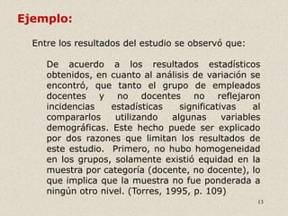 13
Entre los resultados del estudio se observó que:
De acuerdo a los resultados estadísticos
obtenidos, en cuanto al análisis de variación se
encontró, que tanto el grupo de empleados
docentes y no docentes no reflejaron
incidencias estadísticas significativas al
compararlos utilizando algunas variables
demográficas. Este hecho puede ser explicado
por dos razones que limitan los resultados de
este estudio. Primero, no hubo homogeneidad
en los grupos, solamente existió equidad en la
muestra por categoría (docente, no docente), lo
que implica que la muestra no fue ponderada a
ningún otro nivel. (Torres, 1995, p. 109)
Ejemplo:
 