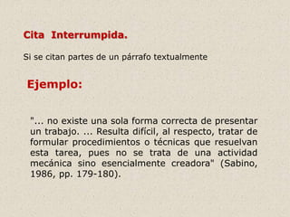 "... no existe una sola forma correcta de presentar
un trabajo. ... Resulta difícil, al respecto, tratar de
formular procedimientos o técnicas que resuelvan
esta tarea, pues no se trata de una actividad
mecánica sino esencialmente creadora" (Sabino,
1986, pp. 179-180).
Cita Interrumpida.
Si se citan partes de un párrafo textualmente
Ejemplo:
 