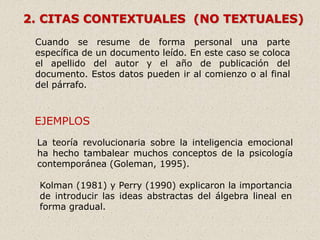 2. CITAS CONTEXTUALES (NO TEXTUALES)
Cuando se resume de forma personal una parte
específica de un documento leído. En este caso se coloca
el apellido del autor y el año de publicación del
documento. Estos datos pueden ir al comienzo o al final
del párrafo.
EJEMPLOS
La teoría revolucionaria sobre la inteligencia emocional
ha hecho tambalear muchos conceptos de la psicología
contemporánea (Goleman, 1995).
Kolman (1981) y Perry (1990) explicaron la importancia
de introducir las ideas abstractas del álgebra lineal en
forma gradual.
 