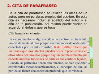 2. CITA DE PARAFRASEO
En la cita de parafraseo se utilizan las ideas de un
autor, pero en palabras propias del escritor. En esta
cita es necesario incluir el apellido del autor y el
año de la publicación. Así mismo puede variar de
acuerdo al énfasis que se haga.
Cita basada en el autor
En ese momento, si algo sucede a un electrón, se transmite
inmediatamente al otro porque sus funciones de onda están
conectadas por un hilo invisible. Kaku (2009) refiere que
las cosas que nos afectan pueden tener repercusiones en
otros sitios del universo porque hay un entrelazamiento que
conecta nuestras funciones de onda en sus confines lejanos.
Cuando las partículas tienen esta relación, se dice que están
entrelazadas mecanocuánticamente, el concepto de que las
partículas tienen una conexión profunda que las vincula.
t
e
x
t
o
t
e
x
t
o
c
i
t
a
 
