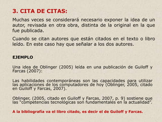 3. CITA DE CITAS:
Muchas veces se considerará necesario exponer la idea de un
autor, revisada en otra obra, distinta de la original en la que
fue publicada.
Cuando se citan autores que están citados en el texto o libro
leído. En este caso hay que señalar a los dos autores.
EJEMPLO
Una idea de Oblinger (2005) leída en una publicación de Guiloff y
Farcas (2007):
Las habilidades contemporáneas son las capacidades para utilizar
las aplicaciones de los computadores de hoy (Oblinger, 2005, citado
en Guiloff y Farcas, 2007).
Oblinger, (2005, citado en Guiloff y Farcas, 2007, p. 9) sostiene que
las “competencias tecnológicas son fundamentales en la actualidad”.
A la bibliografía va el libro citado, es decir el de Guiloff y Farcas.
 
