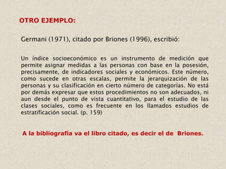 Un índice socioeconómico es un instrumento de medición que
permite asignar medidas a las personas con base en la posesión,
precisamente, de indicadores sociales y económicos. Este número,
como sucede en otras escalas, permite la jerarquización de las
personas y su clasificación en cierto número de categorías. No está
por demás expresar que estos procedimientos no son adecuados, ni
aun desde el punto de vista cuantitativo, para el estudio de las
clases sociales, como es frecuente en los llamados estudios de
estratificación social. (p. 159)
A la bibliografía va el libro citado, es decir el de Briones.
Germani (1971), citado por Briones (1996), escribió:
OTRO EJEMPLO:
 
