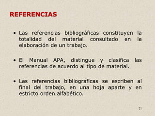 21
REFERENCIAS
• Las referencias bibliográficas constituyen la
totalidad del material consultado en la
elaboración de un trabajo.
• El Manual APA, distingue y clasifica las
referencias de acuerdo al tipo de material.
• Las referencias bibliográficas se escriben al
final del trabajo, en una hoja aparte y en
estricto orden alfabético.
 