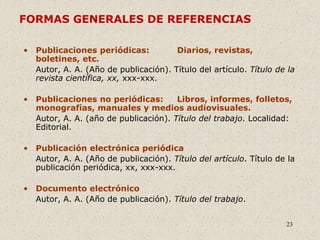 23
FORMAS GENERALES DE REFERENCIAS
• Publicaciones periódicas: Diarios, revistas,
boletines, etc.
Autor, A. A. (Año de publicación). Título del artículo. Título de la
revista científica, xx, xxx-xxx.
• Publicaciones no periódicas: Libros, informes, folletos,
monografías, manuales y medios audiovisuales.
Autor, A. A. (año de publicación). Título del trabajo. Localidad:
Editorial.
• Publicación electrónica periódica
Autor, A. A. (Año de publicación). Título del artículo. Título de la
publicación periódica, xx, xxx-xxx.
• Documento electrónico
Autor, A. A. (Año de publicación). Título del trabajo.
 