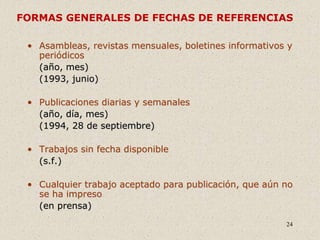 24
FORMAS GENERALES DE FECHAS DE REFERENCIAS
• Asambleas, revistas mensuales, boletines informativos y
periódicos
(año, mes)
(1993, junio)
• Publicaciones diarias y semanales
(año, día, mes)
(1994, 28 de septiembre)
• Trabajos sin fecha disponible
(s.f.)
• Cualquier trabajo aceptado para publicación, que aún no
se ha impreso
(en prensa)
 