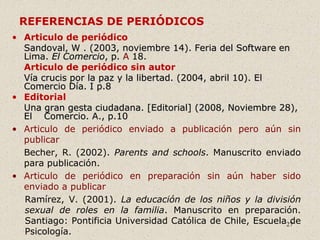 27
REFERENCIAS DE PERIÓDICOS
• Articulo de periódico
Sandoval, W . (2003, noviembre 14). Feria del Software en
Lima. El Comercio, p. A 18.
Articulo de periódico sin autor
Vía crucis por la paz y la libertad. (2004, abril 10). El
Comercio Día. I p.8
• Editorial
Una gran gesta ciudadana. [Editorial] (2008, Noviembre 28),
El Comercio. A., p.10
• Articulo de periódico enviado a publicación pero aún sin
publicar
Becher, R. (2002). Parents and schools. Manuscrito enviado
para publicación.
• Articulo de periódico en preparación sin aún haber sido
enviado a publicar
Ramírez, V. (2001). La educación de los niños y la división
sexual de roles en la familia. Manuscrito en preparación.
Santiago: Pontificia Universidad Católica de Chile, Escuela de
Psicología.
 