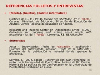 28
REFERENCIAS FOLLETOS Y ENTREVISTAS
• [folleto], [boletín], [boletín informativo]
Martínez de G., M (1983). Muerte del Libertador. Nº 9 [folleto].
Caracas: Ministerio de Educación, Dirección de Educación de
Adultos, Centro Regional de Educación de Adultos.
Research and Training Center on Independent Living. (1993).
Guidelines for reporting and writing about people with
disabilities (4a. Ed.) [folleto]. Lawrence, KS, EE.UU.:Autor
• Entrevistas
Autor - Entrevistador. (fecha de realización - publicación).
[Nombre del entrevistado, posición: Título de la entrevista].
Formato de la publicación o material donde aparece la
entrevista.
Serrano, L. (2004, agosto). [Entrevista con Juan Fernández, ex-
rector de la Universidad de Puerto Rico, Recinto de Río Piedras:
Historia de La política de No Confrontación en la Universidad de
Puerto Rico]. Grabación en audio.
 