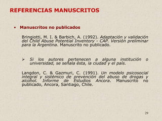 29
REFERENCIAS MANUSCRITOS
• Manuscritos no publicados
Bringiotti, M. I. & Barbich, A. (1992). Adaptación y validación
del Child Abuse Potential Inventory - CAP. Versión preliminar
para la Argentina. Manuscrito no publicado.
 Si los autores pertenecen a alguna institución o
universidad, se señala ésta, la ciudad y el país.
Langdon, C. & Gazmuri, C. (1991). Un modelo psicosocial
integral y sistémico de prevención del abuso de drogas y
alcohol. Informe de Estudios Ancora. Manuscrito no
publicado, Ancora, Santiago, Chile.
 