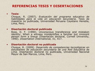 30
REFERENCIAS TESIS Y DISERTACIONES
• Tesis:
Choque, R. (2007). Evaluación del programa educativo de
habilidades para la vida en educación secundaria. Tesis de
maestría no publicada, Universidad Peruana Cayetano Heredia,
Lima, Perú.
• Disertación doctoral publicada
Ross, D. F. (1990). Unconscious transference and mistaken
identity: When a witness misidentifies a familiar but innocent
person form a lineup (Disertación doctoral, Cornell University,
1990). Dissertation International, 51, 417.
• Disertación doctoral no publicada
Choque, R. (2009). Desarrollo de competencias tecnológicas en
estudiantes de educación secundaria de una Red Educativa de
Lima. Disertación doctoral no publicada, Universidad Nacional
Mayor de San Marcos, Lima, Perú.
 