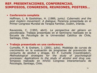 31
REF. PRESENTACIONES, CONFERENCIAS,
SIMPOSIOS, CONGRESOS, REUNIONES, POSTERS…
• Conferencia completa
Hoffman, L. & Goolishian, H. (1989, junio). Cybernetic and the
post modern movement: A dialogue. Ponencia presentada en el
Primer Congreso Mundial de Terapia Familiar, Dublin, Irlanda.
Ravazzola, C. (1993, abril). La perspectiva del género en
psicoterapia. Trabajo presentado en el Seminario realizado en la
Escuela de Psicología de la Universidad Católica de Chile,
Santiago, Chile.
• Trabajo presentado en una conferencia
Cumsille, P. & Graham, J. (2001, julio). Modelaje de curvas de
crecimiento en la evaluación de programas de prevención de
consumo de alcohol y drogas. En P. Cumsille (Coordinador),
Methodological strategies for the study of psychological
processes: Applications to the study of alcohol and drug use.
Simposio realizado en XXVIII Congreso Interamericano de
Psicología, Santiago, Chile.
 