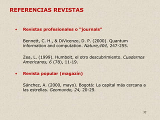 32
REFERENCIAS REVISTAS
• Revistas profesionales o "journals“
Bennett, C. H., & DiVicenzo, D. P. (2000). Quantum
information and computation. Nature,404, 247-255.
Zea, L. (1999). Humbolt, el otro descubrimiento. Cuadernos
Americanos, 6 (78), 11-19.
• Revista popular (magazín)
Sánchez, A. (2000, mayo). Bogotá: La capital más cercana a
las estrellas. Geomundo, 24, 20-29.
 