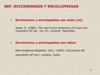 34
REF. DICCIONARIOS Y ENCICLOPEDIAS
• Diccionarios y enciclopedias con autor (es)
Sadie, S. (1980). The new Grove dictionary of music and
musicians (6ª ed., Vol 15). Londres: Macmillan.
• Diccionarios y enciclopedias con editor
Real Academia Española. (Ed.). (2005). Diccionario del
estudiante (6ª ed.). Londres: Autor.
 