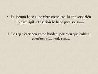 • La lectura hace al hombre completo, la conversación
lo hace ágil, el escribir lo hace preciso. Bacon.
• Los que escriben como hablan, por bien que hablen,
escriben muy mal. Buffon.
 